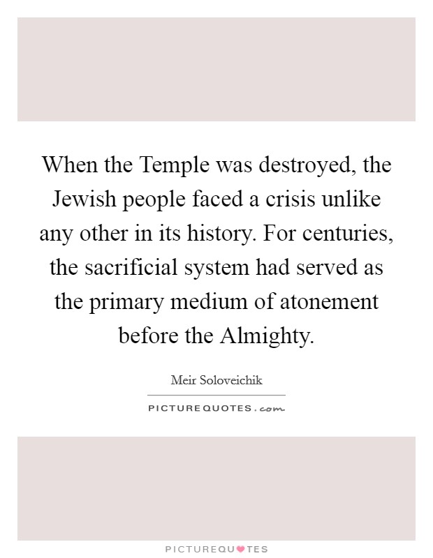 When the Temple was destroyed, the Jewish people faced a crisis unlike any other in its history. For centuries, the sacrificial system had served as the primary medium of atonement before the Almighty. Picture Quote #1