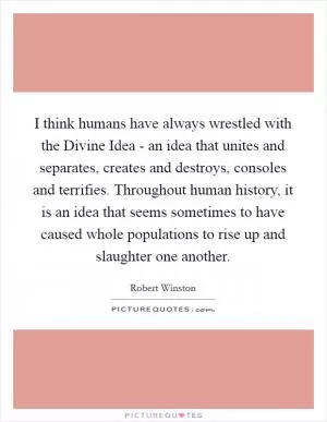 I think humans have always wrestled with the Divine Idea - an idea that unites and separates, creates and destroys, consoles and terrifies. Throughout human history, it is an idea that seems sometimes to have caused whole populations to rise up and slaughter one another Picture Quote #1