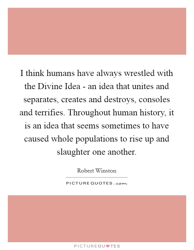I think humans have always wrestled with the Divine Idea - an idea that unites and separates, creates and destroys, consoles and terrifies. Throughout human history, it is an idea that seems sometimes to have caused whole populations to rise up and slaughter one another. Picture Quote #1