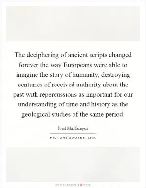 The deciphering of ancient scripts changed forever the way Europeans were able to imagine the story of humanity, destroying centuries of received authority about the past with repercussions as important for our understanding of time and history as the geological studies of the same period Picture Quote #1