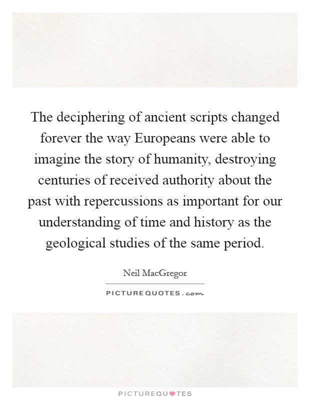 The deciphering of ancient scripts changed forever the way Europeans were able to imagine the story of humanity, destroying centuries of received authority about the past with repercussions as important for our understanding of time and history as the geological studies of the same period. Picture Quote #1