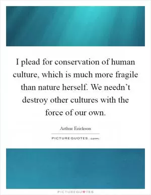 I plead for conservation of human culture, which is much more fragile than nature herself. We needn’t destroy other cultures with the force of our own Picture Quote #1