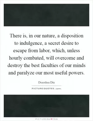 There is, in our nature, a disposition to indulgence, a secret desire to escape from labor, which, unless hourly combated, will overcome and destroy the best faculties of our minds and paralyze our most useful powers Picture Quote #1
