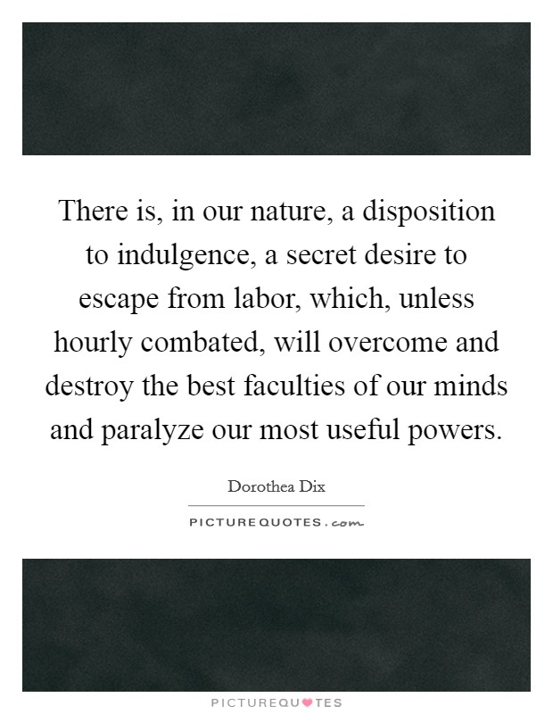 There is, in our nature, a disposition to indulgence, a secret desire to escape from labor, which, unless hourly combated, will overcome and destroy the best faculties of our minds and paralyze our most useful powers. Picture Quote #1