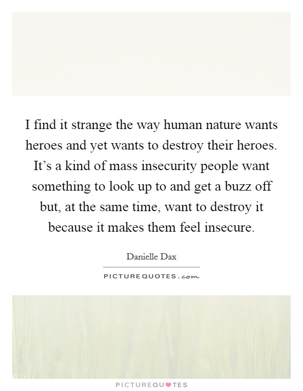 I find it strange the way human nature wants heroes and yet wants to destroy their heroes. It's a kind of mass insecurity people want something to look up to and get a buzz off but, at the same time, want to destroy it because it makes them feel insecure. Picture Quote #1