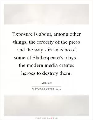 Exposure is about, among other things, the ferocity of the press and the way - in an echo of some of Shakespeare’s plays - the modern media creates heroes to destroy them Picture Quote #1