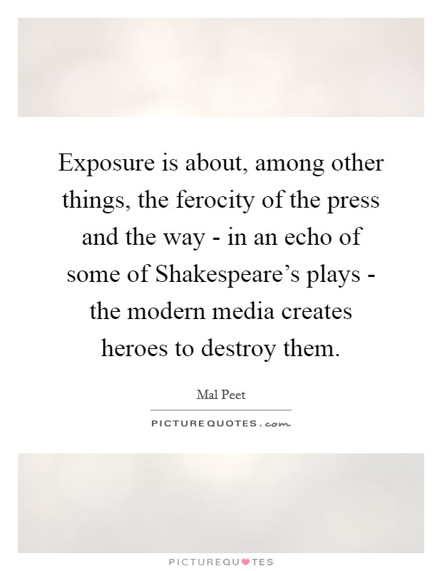 Exposure is about, among other things, the ferocity of the press and the way - in an echo of some of Shakespeare's plays - the modern media creates heroes to destroy them. Picture Quote #1