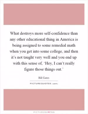 What destroys more self-confidence than any other educational thing in America is being assigned to some remedial math when you get into some college, and then it’s not taught very well and you end up with this sense of, ‘Hey, I can’t really figure those things out.’ Picture Quote #1
