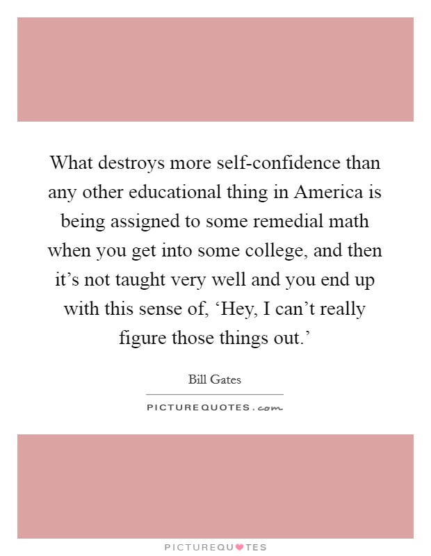 What destroys more self-confidence than any other educational thing in America is being assigned to some remedial math when you get into some college, and then it's not taught very well and you end up with this sense of, ‘Hey, I can't really figure those things out.' Picture Quote #1