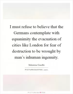 I must refuse to believe that the Germans contemplate with equanimity the evacuation of cities like London for fear of destruction to be wrought by man’s inhuman ingenuity Picture Quote #1