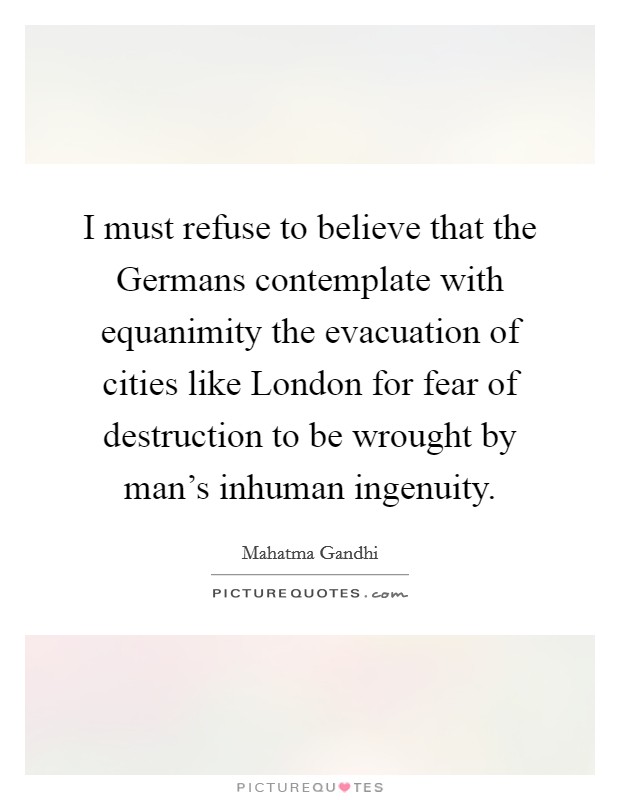 I must refuse to believe that the Germans contemplate with equanimity the evacuation of cities like London for fear of destruction to be wrought by man's inhuman ingenuity. Picture Quote #1