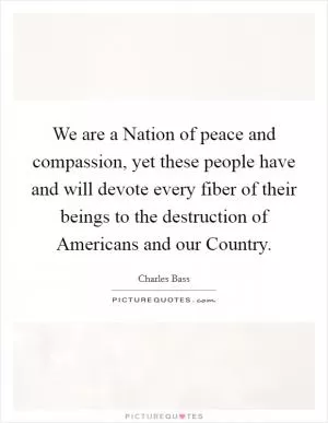 We are a Nation of peace and compassion, yet these people have and will devote every fiber of their beings to the destruction of Americans and our Country Picture Quote #1