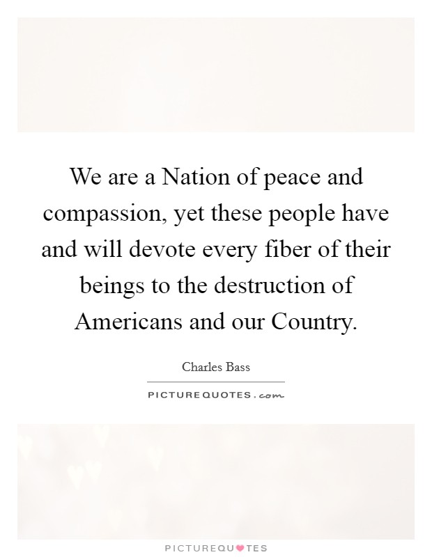 We are a Nation of peace and compassion, yet these people have and will devote every fiber of their beings to the destruction of Americans and our Country. Picture Quote #1