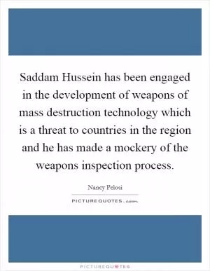 Saddam Hussein has been engaged in the development of weapons of mass destruction technology which is a threat to countries in the region and he has made a mockery of the weapons inspection process Picture Quote #1