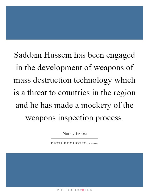 Saddam Hussein has been engaged in the development of weapons of mass destruction technology which is a threat to countries in the region and he has made a mockery of the weapons inspection process. Picture Quote #1