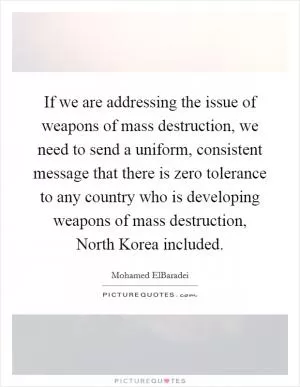 If we are addressing the issue of weapons of mass destruction, we need to send a uniform, consistent message that there is zero tolerance to any country who is developing weapons of mass destruction, North Korea included Picture Quote #1
