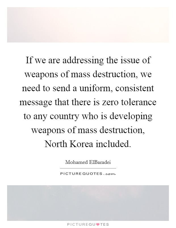 If we are addressing the issue of weapons of mass destruction, we need to send a uniform, consistent message that there is zero tolerance to any country who is developing weapons of mass destruction, North Korea included. Picture Quote #1