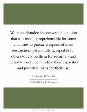 We must abandon the unworkable notion that it is morally reprehensible for some countries to pursue weapons of mass destruction, yet morally acceptable for others to rely on them for security - and indeed to continue to refine their capacities and postulate plans for their use Picture Quote #1