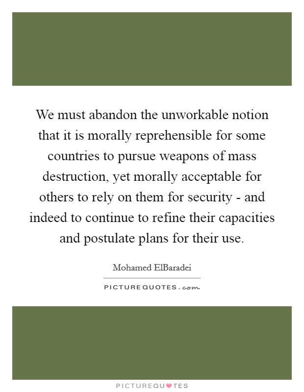 We must abandon the unworkable notion that it is morally reprehensible for some countries to pursue weapons of mass destruction, yet morally acceptable for others to rely on them for security - and indeed to continue to refine their capacities and postulate plans for their use. Picture Quote #1