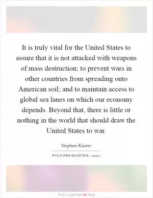 It is truly vital for the United States to assure that it is not attacked with weapons of mass destruction; to prevent wars in other countries from spreading onto American soil; and to maintain access to global sea lanes on which our economy depends. Beyond that, there is little or nothing in the world that should draw the United States to war Picture Quote #1