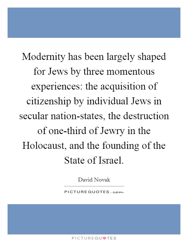 Modernity has been largely shaped for Jews by three momentous experiences: the acquisition of citizenship by individual Jews in secular nation-states, the destruction of one-third of Jewry in the Holocaust, and the founding of the State of Israel. Picture Quote #1