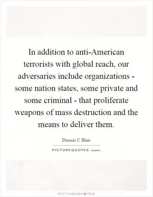 In addition to anti-American terrorists with global reach, our adversaries include organizations - some nation states, some private and some criminal - that proliferate weapons of mass destruction and the means to deliver them Picture Quote #1