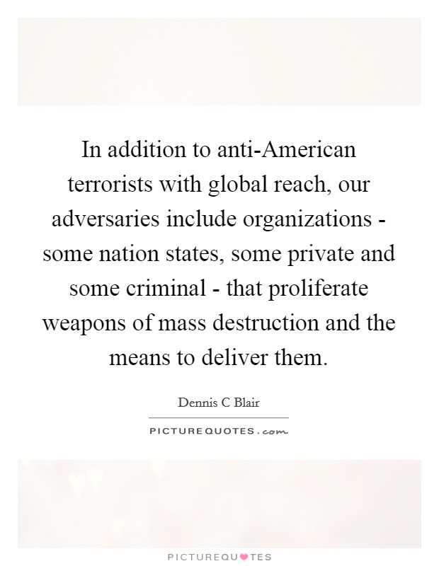 In addition to anti-American terrorists with global reach, our adversaries include organizations - some nation states, some private and some criminal - that proliferate weapons of mass destruction and the means to deliver them. Picture Quote #1