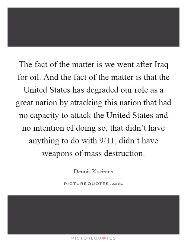 The fact of the matter is we went after Iraq for oil. And the fact of the matter is that the United States has degraded our role as a great nation by attacking this nation that had no capacity to attack the United States and no intention of doing so, that didn't have anything to do with 9/11, didn't have weapons of mass destruction. Picture Quote #1