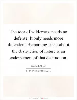 The idea of wilderness needs no defense. It only needs more defenders. Remaining silent about the destruction of nature is an endorsement of that destruction Picture Quote #1