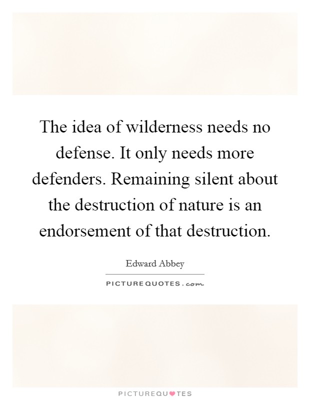 The idea of wilderness needs no defense. It only needs more defenders. Remaining silent about the destruction of nature is an endorsement of that destruction. Picture Quote #1