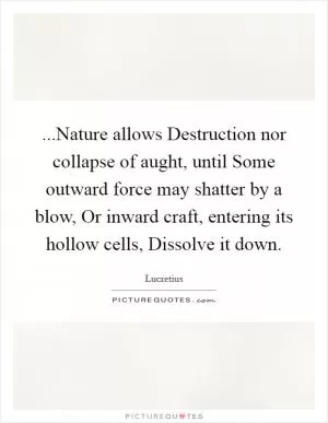 ...Nature allows Destruction nor collapse of aught, until Some outward force may shatter by a blow, Or inward craft, entering its hollow cells, Dissolve it down Picture Quote #1