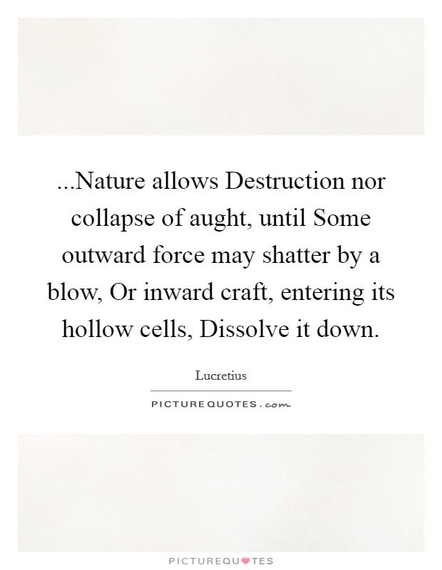 ...Nature allows Destruction nor collapse of aught, until Some outward force may shatter by a blow, Or inward craft, entering its hollow cells, Dissolve it down. Picture Quote #1
