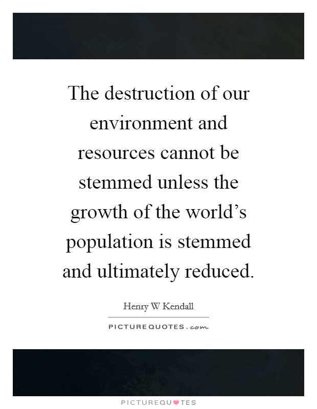 The destruction of our environment and resources cannot be stemmed unless the growth of the world's population is stemmed and ultimately reduced. Picture Quote #1