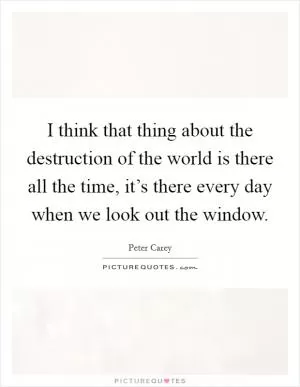 I think that thing about the destruction of the world is there all the time, it’s there every day when we look out the window Picture Quote #1