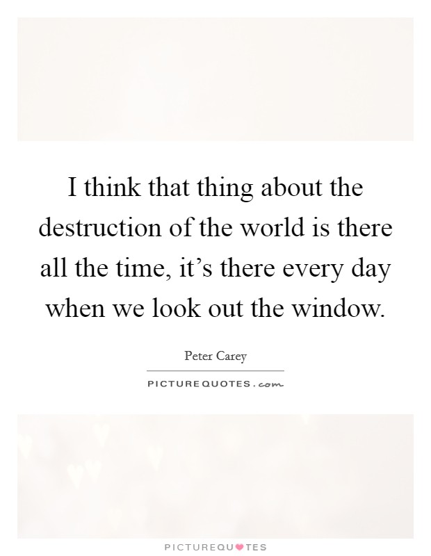 I think that thing about the destruction of the world is there all the time, it's there every day when we look out the window. Picture Quote #1