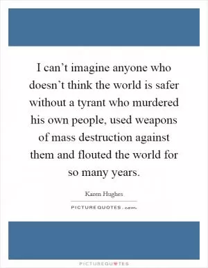 I can’t imagine anyone who doesn’t think the world is safer without a tyrant who murdered his own people, used weapons of mass destruction against them and flouted the world for so many years Picture Quote #1