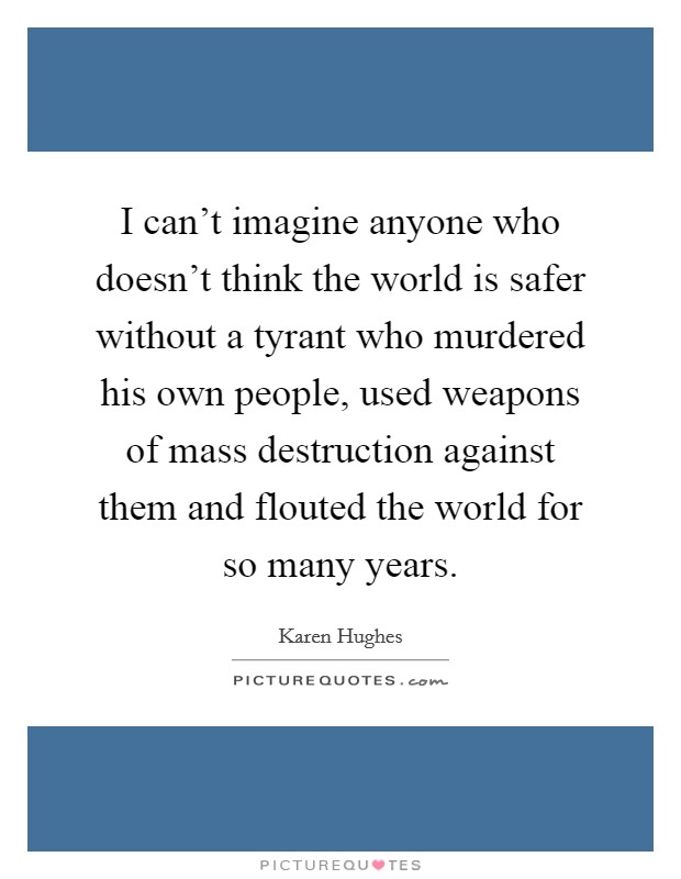 I can't imagine anyone who doesn't think the world is safer without a tyrant who murdered his own people, used weapons of mass destruction against them and flouted the world for so many years. Picture Quote #1