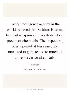 Every intelligence agency in the world believed that Saddam Hussein had had weapons of mass destruction, precursor chemicals. The inspectors, over a period of ten years, had managed to gain access to much of those precursor chemicals Picture Quote #1