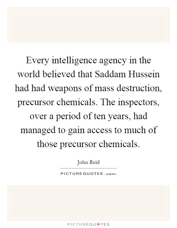 Every intelligence agency in the world believed that Saddam Hussein had had weapons of mass destruction, precursor chemicals. The inspectors, over a period of ten years, had managed to gain access to much of those precursor chemicals. Picture Quote #1
