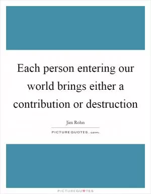Each person entering our world brings either a contribution or destruction Picture Quote #1