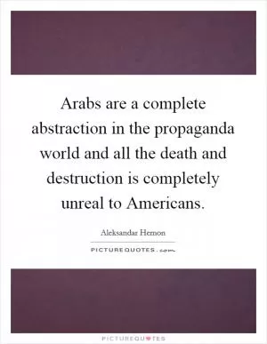 Arabs are a complete abstraction in the propaganda world and all the death and destruction is completely unreal to Americans Picture Quote #1