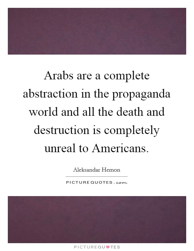 Arabs are a complete abstraction in the propaganda world and all the death and destruction is completely unreal to Americans. Picture Quote #1