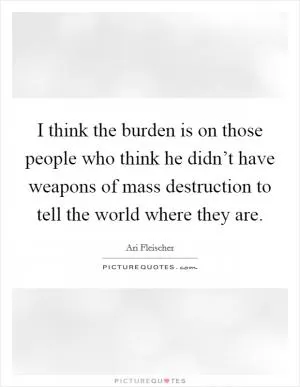I think the burden is on those people who think he didn’t have weapons of mass destruction to tell the world where they are Picture Quote #1