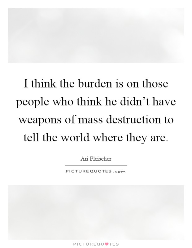 I think the burden is on those people who think he didn't have weapons of mass destruction to tell the world where they are. Picture Quote #1