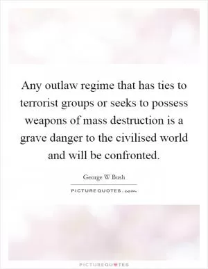 Any outlaw regime that has ties to terrorist groups or seeks to possess weapons of mass destruction is a grave danger to the civilised world and will be confronted Picture Quote #1