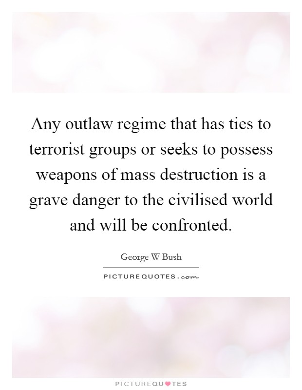 Any outlaw regime that has ties to terrorist groups or seeks to possess weapons of mass destruction is a grave danger to the civilised world and will be confronted. Picture Quote #1