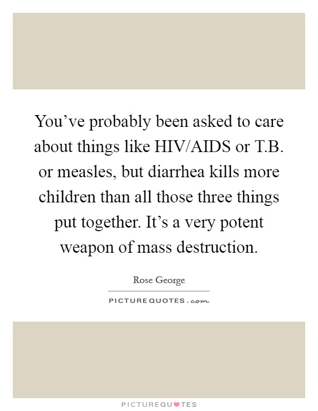 You've probably been asked to care about things like HIV/AIDS or T.B. or measles, but diarrhea kills more children than all those three things put together. It's a very potent weapon of mass destruction. Picture Quote #1