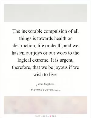 The inexorable compulsion of all things is towards health or destruction, life or death, and we hasten our joys or our woes to the logical extreme. It is urgent, therefore, that we be joyous if we wish to live Picture Quote #1