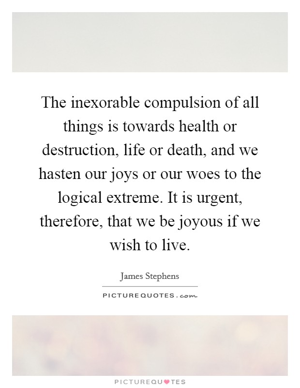 The inexorable compulsion of all things is towards health or destruction, life or death, and we hasten our joys or our woes to the logical extreme. It is urgent, therefore, that we be joyous if we wish to live. Picture Quote #1