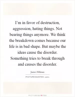 I’m in favor of destruction, aggression, hating things. Not bearing things anymore. We think the breakdown comes because our life is in bad shape. But maybe the ideas cause the disorder. Something tries to break through and causes the disorder Picture Quote #1
